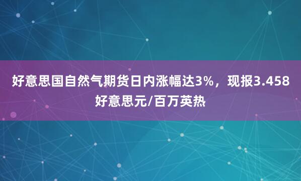 好意思国自然气期货日内涨幅达3%，现报3.458好意思元/百万英热