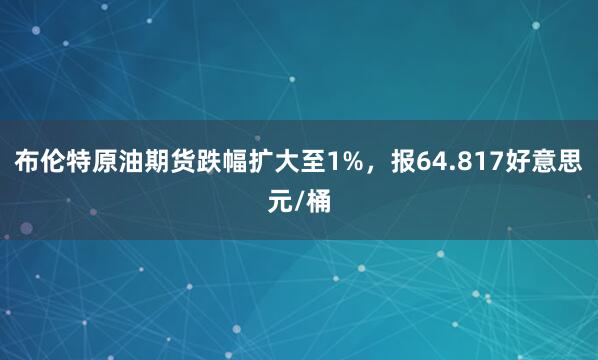 布伦特原油期货跌幅扩大至1%，报64.817好意思元/桶